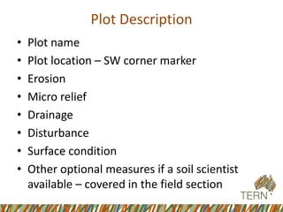 Plot Description 
•Plot name 
•Plot location –SW corner marker 
•Erosion 
•Micro relief 
•Drainage 
•Disturbance 
•Surface condition 
•Other optional measures if a soil scientist available –covered in the field section  