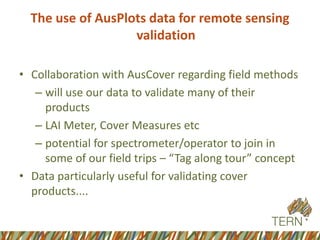 The use of AusPlotsdata for remote sensing validation 
•Collaboration with AusCoverregarding field methods 
–will use our data to validate many of their products 
–LAI Meter, Cover Measures etc 
–potential for spectrometer/operator to join in some of our field trips –“Tag along tour” concept 
•Data particularly useful for validating cover products....  