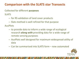 Comparison with the SLATS star Transects 
Collected for different purposes 
SLATS 
–for RS validation of land cover products 
–Slats method is well refined for that purpose 
AusPlots 
–to provide data to inform a wide range of ecological research along with providing data for a wide range of remote sensing purposes 
–AusPlots well designed for maximum widespread utility of data 
–Can be summarised into SLATS form –now automated  