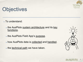 2 
Objectives 
✤To understand: 
✤the AusPlots system architectureand its key functions. 
✤the AusPlots Field App’s purpose. 
✤how AusPlots data is collectedand handled. 
✤the technical pathwe have taken.  