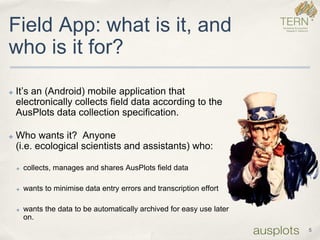 5 
Field App: what is it, and who is it for? 
✤It’s an (Android) mobile application that electronically collects field data according to the AusPlots data collection specification. 
✤Who wants it? Anyone (i.e. ecological scientists and assistants) who: 
✤collects, manages and shares AusPlots field data 
✤wants to minimise data entry errors and transcription effort 
✤wants the data to be automatically archived for easy use later on.  