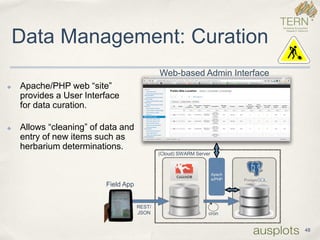 Data Management: Curation 
48 
Field App 
Web-based Admin Interface 
cron 
REST/ JSON 
Apache/PHP 
(Cloud) SWARM Server 
✤Apache/PHP web “site” provides a User Interfacefor data curation. 
✤Allows “cleaning” of data and entry of new items such as herbarium determinations.  