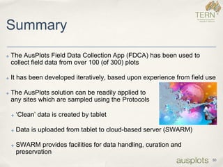 Summary 
✤The AusPlots Field Data Collection App (FDCA) has been used to collect field data from over 100 (of 300) plots 
✤It has been developed iteratively, based upon experience from field use 
✤The AusPlots solution can be readily applied toany sites which are sampled using the Protocols 
✤‘Clean’ data is created by tablet 
✤Data is uploaded from tablet to cloud-based server (SWARM) 
✤SWARM provides facilities for data handling, curation and preservation 
50  