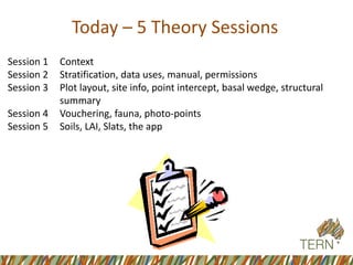 Today –5 Theory Sessions 
Session 1 Context 
Session 2 Stratification, data uses, manual, permissions 
Session 3 Plot layout, site info, point intercept, basal wedge, structural summary 
Session 4 Vouchering, fauna, photo-points 
Session 5 Soils, LAI, Slats, the app  