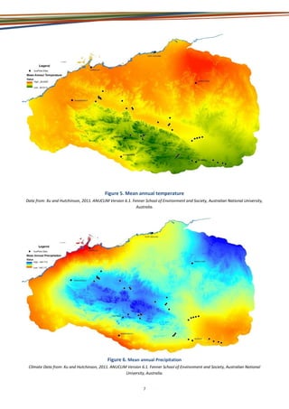 7
Figure 5. Mean annual temperature
Data from: Xu and Hutchinson, 2011. ANUCLIM Version 6.1. Fenner School of Environment and Society, Australian National University,
Australia.
Figure 6. Mean annual Precipitation
Climate Data from: Xu and Hutchinson, 2011. ANUCLIM Version 6.1. Fenner School of Environment and Society, Australian National
University, Australia.
 