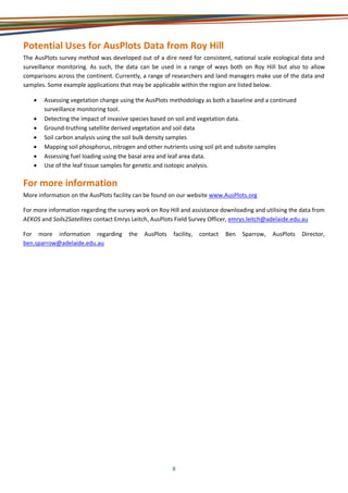 8
Potential Uses for AusPlots Data from Roy Hill
The AusPlots survey method was developed out of a dire need for consistent, national scale ecological data and
surveillance monitoring. As such, the data can be used in a range of ways both on Roy Hill but also to allow
comparisons across the continent. Currently, a range of researchers and land managers make use of the data and
samples. Some example applications that may be applicable within the region are listed below.
• Assessing vegetation change using the AusPlots methodology as both a baseline and a continued
surveillance monitoring tool.
• Detecting the impact of invasive species based on soil and vegetation data.
• Ground-truthing satellite derived vegetation and soil data
• Soil carbon analysis using the soil bulk density samples
• Mapping soil phosphorus, nitrogen and other nutrients using soil pit and subsite samples
• Assessing fuel loading using the basal area and leaf area data.
• Use of the leaf tissue samples for genetic and isotopic analysis.
For more information
More information on the AusPlots facility can be found on our website www.AusPlots.org
For more information regarding the survey work on Roy Hill and assistance downloading and utilising the data from
AEKOS and Soils2Satellites contact Emrys Leitch, AusPlots Field Survey Officer, emrys.leitch@adelaide.edu.au
For more information regarding the AusPlots facility, contact Ben Sparrow, AusPlots Director,
ben.sparrow@adelaide.edu.au
 