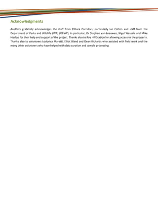 Acknowledgments
AusPlots gratefully acknowledges the staff from Pilbara Corridors, particularly Ian Cotton and staff from the
Department of Parks and Wildlife (WA) (DPaW), in particular, Dr Stephen van-Leeuwen, Nigel Wessels and Mike
Hisslop for their help and support of the project. Thanks also to Roy Hill Station for allowing access to the property.
Thanks also to volunteers Lodovica Maretti, Elliot Bland and Dean Richards who assisted with field work and the
many other volunteers who have helped with data curation and sample processing
 