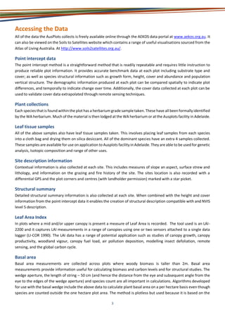 3
Accessing the Data
All of the data the AusPlots collects is freely available online through the AEKOS data portal at www.aekos.org.au. It
can also be viewed on the Soils to Satellites website which contains a range of useful visualisations sourced from the
Atlas of Living Australia. At http://www.soils2satellites.org.au/.
Point intercept data
The point intercept method is a straightforward method that is readily repeatable and requires little instruction to
produce reliable plot information. It provides accurate benchmark data at each plot including substrate type and
cover; as well as species structural information such as growth form, height, cover and abundance and population
vertical structure. The demographic information produced at each plot can be compared spatially to indicate plot
diﬀerences, and temporally to indicate change over time. Additionally, the cover data collected at each plot can be
used to validate cover data extrapolated through remote sensing techniques.
Plant collections
Each species thatis found withinthe plot has a herbarium grade sample taken. These have all beenformally identified
by the WA herbarium. Much of the material is then lodged at the WA herbarium or at the Ausplots facility in Adelaide.
Leaf tissue samples
All of the above samples also have leaf tissue samples taken. This involves placing leaf samples from each species
into a cloth bag and drying them on silica desiccant. All of the dominant species have an extra 4 samples collected.
These samples are available for use on application to Ausplots facility in Adelaide. They are able to be used for genetic
analysis, Isotopic composition and range of other uses.
Site description information
Contextual information is also collected at each site. This includes measures of slope an aspect, surface strew and
lithology, and information on the grazing and fire history of the site. The sites location is also recorded with a
differential GPS and the plot corners and centres (with landholder permission) marked with a star picket.
Structural summary
Detailed structural summary information is also collected at each site. When combined with the height and cover
information from the point intercept data it enables the creation of structural description compatible with and NVIS
level 5 description.
Leaf Area Index
In plots where a mid and/or upper canopy is present a measure of Leaf Area is recorded. The tool used is an LAI-
2200 and it captures LAI measurements in a range of canopies using one or two sensors attached to a single data
logger (LI-COR 1990). The LAI data has a range of potential application such as studies of canopy growth, canopy
productivity, woodland vigour, canopy fuel load, air pollution deposition, modelling insect defoliation, remote
sensing, and the global carbon cycle.
Basal area
Basal area measurements are collected across plots where woody biomass is taller than 2m. Basal area
measurements provide information useful for calculating biomass and carbon levels and for structural studies. The
wedge aperture, the length of string – 50 cm (and hence the distance from the eye and subsequent angle from the
eye to the edges of the wedge aperture) and species count are all important in calculations. Algorithms developed
for use with the basal wedge include the above data to calculate plant basal area on a per hectare basis even though
species are counted outside the one hectare plot area. The method is plotless but used because it is based on the
 