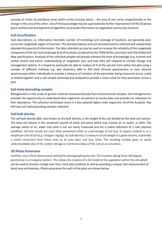 4
concept of circles (trunks/basal area) within circles (circular plots) – the area of one varies proportionally to the
change in the area of the other. Use of the basal wedge may be superseded by further improvement of the 3D photo
point method and development of algorithms to provide information on vegetation community structure.
Soil classification
Soils descriptions i.e. information recorded, number of recordings and coverage of locations, are generally poor
across the rangelands region of Australia. The plot descriptions and soil characterisations collected will substantially
alleviate this paucity of information. The data collected can also be used to increase the reliability of the rangelands
component of the Soil and Landscape Grid of Australia, produced by the TERN facility consistent with the Global Soil
Map specifications. Analyses of the collected samples will greatly enhance the level of knowledge (e.g. nutrient and
carbon levels) and hence understanding of rangelands soils and how they will respond to climate change and
management options. It is hoped to eventually be able to analyse all 9 of the soil pits from within the plot using a
number of different methods e.g. wet chemistry, MIR or NIR (mid infrared spectrometry or near infrared
spectroscopy) either individually to provide a measure of variation of the parameter being measured across a plot
or bulked together and a sub-sample extracted and analysed to provide a mean value for that parameter across a
plot.
Soil meta barcoding samples
Metagenomics is the study of genetic material recovered directly from environmental samples. Soil metagenomics
provides the opportunity to understand what organisms are present at survey plots and provides an indication on
their abundance. The collection techniques result in a bias towards higher order organisms. All of the Ausplots Roy
Hill have soil meta barcoding samples collected.
Soil bulk density
The soil bulk density (BD), also known as dry bulk density, is the weight of dry soil divided by the total soil volume.
The total soil volume is the combined volume of solids and pores which may contain air or water, or both. The
average values of air, water and solid in soil are easily measured and are a useful indication of a soils physical
condition. Soil test results are most often presented either as a percentage of soil (e.g. % organic carbon) or as a
weight per unit of soil (e.g. nitrogen, mg/kg). As bulk density is a measure of soil weight in a given volume, it provides
a useful conversion from these units to an area basis unit (e.g. t/ha). The resulting number gives an easily
understandable idea of the carbon storage or nutritional status of the soil on an area basis.
3D Photo Panorama
AusPlots uses a three dimensional method for photographing the site. This involves taking three 360 degree
panoramas in a triangular pattern. This allows the creation of a 3D model of the vegetation within the site which
can be used to monitor change over time, track plot condition as well as providing a unique, fast measurement of
basal area and biomass. Photo panoramas for each of the plots are shown below.
 