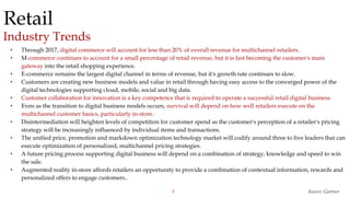 3
Retail
Industry Trends
Source: Gartner
• Through 2017, digital commerce will account for less than 20% of overall revenue for multichannel retailers.
• M-commerce continues to account for a small percentage of retail revenue, but it is fast becoming the customer's main
gateway into the retail shopping experience.
• E-commerce remains the largest digital channel in terms of revenue, but it's growth rate continues to slow.
• Customers are creating new business models and value in retail through having easy access to the converged power of the
digital technologies supporting cloud, mobile, social and big data.
• Customer collaboration for innovation is a key competence that is required to operate a successful retail digital business.
• Even as the transition to digital business models occurs, survival will depend on how well retailers execute on the
multichannel customer basics, particularly in-store.
• Disintermediation will heighten levels of competition for customer spend as the customer's perception of a retailer's pricing
strategy will be increasingly influenced by individual items and transactions.
• The unified price, promotion and markdown optimization technology market will codify around three to five leaders that can
execute optimization of personalized, multichannel pricing strategies.
• A future pricing process supporting digital business will depend on a combination of strategy, knowledge and speed to win
the sale.
• Augmented reality in-store affords retailers an opportunity to provide a combination of contextual information, rewards and
personalized offers to engage customers..
 