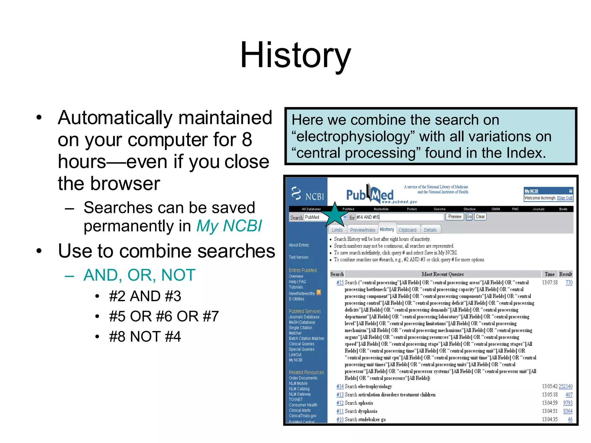 History Automatically maintained on your computer for 8 hours—even if you close the browser Searches can be saved permanently in  My NCBI Use to combine searches AND, OR, NOT #2 AND #3 #5 OR #6 OR #7 #8 NOT #4 Here we combine the search on “electrophysiology” with all variations on “central processing” found in the Index. 