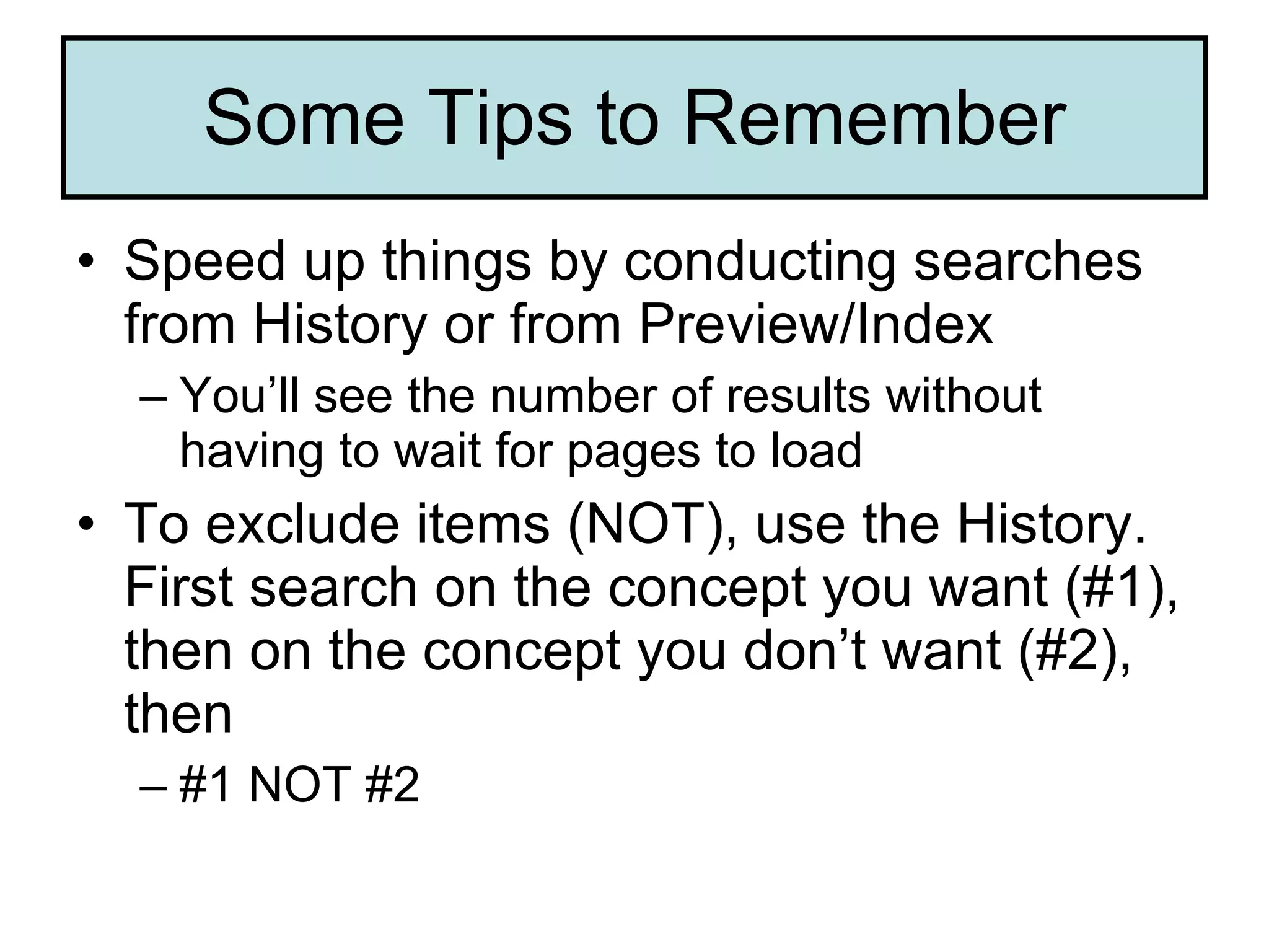 Some Tips to Remember Speed up things by conducting searches from History or from Preview/Index You’ll see the number of results without having to wait for pages to load To exclude items (NOT), use the History. First search on the concept you want (#1), then on the concept you don’t want (#2), then #1 NOT #2  