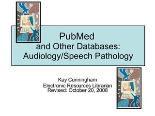 PubMed  and Other Databases: Audiology/Speech Pathology Kay Cunningham Electronic Resources Librarian Revised: October 20, 2008 