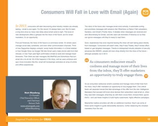 Consumers Will Fall in Love with Email (Again)

In 2013, consumers will start discovering what industry insiders are already            The inbox of the future also manages email more actively. It automates sorting
seeing—email is cool again. For the record, it’s always been cool. But it’s been        and prioritizes messages with solutions like OtherInbox (a Return Path subsidiary),
a long time since so many new ideas about email came to light. This burst of            Sanebox, and Gmail’s Priority Inbox. It dictates when messages are received and
new development offers a glimpse into the inbox of the future, and for smart            sent (Boomerang for Gmail), and lets users set reminders (FollowUp.cc) so they
marketers, it’s an opportunity.                                                         can ignore messages until they’re ready to read them.


First and foremost, the inbox of the future is a command center. It’s where users       Soon, experiences that once required leaving the inbox will start taking place directly
manage social data, schedules, and even other communication channels. Think             from messages. Consumers will watch video, they’ll read Tweets, they’ll review offers
of how Rapportive displays contacts’ social media information in a Gmail sidebar;       based on geo-targeted messages. Thanks to widespread industry adoption of security
or how Google Voice via Google Talk lets Gmail users make phone calls from their        advances like DMARC, people will even shop directly from the inbox of the future—
inboxes; or how TripIt uses flight confirmation emails to build and manage travel       although probably not in 2013.
itineraries. Then there are task managers like MailPilot and ActiveInbox that turn
email into a to-do list. All of this happens in the inbox, and as users embrace and
spur more innovation like this, email will increasingly centralize an array of online          As consumers rediscover email’s
and offline experiences.
                                                                                               coolness and manage more of their lives
                                                                                               from the inbox, they’ll offer marketers
                                                                                               an opportunity to truly engage them.

                                                                                        So as consumers rediscover email’s coolness and manage more of their lives from
                                                                                        the inbox, they’ll offer marketers an opportunity to truly engage them. One critical
                                                                                        factor will separate brands that take advantage of this offer from the rest: intelligence.

           Matt Blumberg                                                                Marketers that succeed will know what devices their subscribers read email on, when
                 Co-Founder,                                                            they read their messages, what they do with them (move them, forward them, ignore
      Chief Executive Officer,                                                          them)—and use these insights to build highly customized, highly effective campaigns.
              and Chairman
                Return Path                                                             Meanwhile mailbox providers will offer an additional incentive: they’ll use some of
      www.returnpath.com                                                                these same insights to guide deliverability decisions, further distancing the smartest
            @MattBlumberg                                                               marketers from the rest.




Inspired Predictions for EMAIL                                                                                                                                                 12
 