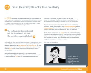 Email Flexibility Unlocks True Creativity


In 2013, designers will stop redesigning the wheel with every email send and              uniqueness of our business. You sent a Columbus Day sale email,
set up flexible email templates so they can increase production efficiencies and spend    but can you really explain what Columbus Day has to do with your business?
more time coming up with new ideas. Ideation and openness to change are innate            Be honest and transparent with your subscribers and they will return the favor.
to a designer’s nature and training and can be a hugely valuable asset in broader
creative conversations outside of just cranking out emails.                               The static, print-inspired email will die. Emails will not look the same in every
                                                                                          email client, whether it’s because we’re using progressive enhancement tactics or
                                                                                          responsive layouts. Content and design will be tailored to subscribers. This means
                                                                                          giving up some control around how an email looks, which isn’t always easy.
      The static, print-inspired email
                                                                                          Finally, we’ll see socially-ranked and curated content take front and center, letting
      will die. Emails will not look                                                      customers connect directly with influencers. Customer-curated content is trustworthy
      the same in every email client.                                                     and personal—two aspects of marketing that are the hardest to achieve. It’s a win-
                                                                                          win—influencers are featured, which extends their reach, and marketers receive
                                                                                          thoughtfully crafted content for their communications.


We will all get our heads out of the “Apple tree” and start to recognize Android as the   Let's create this future together!
mobile market leader, accommodating its preview pane and image-blocking when
we design. We will monitor the open tracking data and market share data and make
appropriate, informed decisions for the future of our subscribers. Subscribers are
starting to expect mobile legibility. Clear communication equals good design—
don’t be deleted.


We will stop hoarding and hyper-analyzing all of our competitor’s emails.
Instead, we’ll replace that time with true collaboration between internal stakeholders
to develop and test new, crazy ideas that really speak to the personality and                                                                      Kristina Huffman
                                                                                                                                                   Design Practice Lead
                                                                                                                                                   ExactTarget
                                                                                                                                                   www.exacttarget.com
                                                                                                                                                   @ETDesign



13                                                                                                                                Inspired Predictions for EMAIL
 