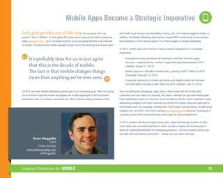 Mobile Apps Become a Strategic Imperative
Let’s just get this out of the way and proclaim 2013 as                                      with Kraft Foods Group (now Mondelez) moving 10% of its media budget to mobile. In
another “Year of Mobile.” In fact, global PC sales were outpaced by total smartphone         addition, the Mobile Marketing Association’s recent MXS mobile study recommended
sales starting in 2011, so it’s probably time for us to just agree that this is the decade   that marketers in 2013 should spend 7% of their budget on mobile advertising.
of mobile. The fact is that mobile changes things more than anything we’ve ever seen.
                                                                                             In 2013, mobile apps will move from being a brand’s playground to a strategic
                                                                                             imperative:

       It’s probably time for us to just agree                                               	 •	
                                                                                                 Smartphone users worldwide will download more than 45 billion apps
                                                                                                  this year—nearly twice the number of apps that were downloaded in 2011.
       that this is the decade of mobile.                                                         (Gartner, August 17, 2012)

       The fact is that mobile changes things                                                	 •	
                                                                                                 Mobile apps are a $6 billion market today, growing to $55.7 billion by 2015.
                                                                                                  (Forrester, February 13, 2012)
       more than anything we’ve ever seen.                                                   	 •	
                                                                                                 Consumer spending on mobile app stores and digital content will increase
                                                                                                  from $18 billion this year to $61 billion by 2016. (Gartner, July 12, 2012)

In 2013, we’ll see mobile advertising spend grow at an increasing pace. We’re not going      And now with push messaging, apps have a direct voice with all of their best
out on a limb to say that mobile ad budgets will at least quadruple in 2013 as brand         customers and can reach out anytime, any place—without the app even being open.
advertisers seek to be where consumers are. We’re already seeing evidence of this            Push establishes direct-to-consumer communications with the future potential to steal
                                                                                             advertising budgets from other channels as brands find higher response rates and a
                                                                                             much lower cost—for example, sending Rich Push videos versus having TV ads being
                                                                                             skipped over on DVRs. And there’s already growing evidence that push messaging is
                                                                                             a primary reason that consumers keep some apps on their smartphones.


                                                                                             In 2013, location will become apps’ trump card. Apps will leverage location to offer
                                                                                             more value and innovative features to users. Location insights will enable apps to
                                                                                             attain an unprecedented level of messaging precision—not only knowing where you
                                                                                             are right now, but where you’ve been…where you live, work, and play.
       Brent Hieggelke
                    CMO
           Urban Airship
    www.urbanairship.com
            @BHieggelke




Inspired Predictions for MOBILE                                                                                                                                                     15
 