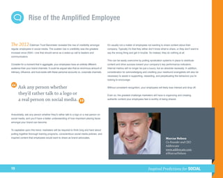 Rise of the Amplified Employee


The 2012 Edelman Trust Barometer revealed the rise of credibility amongst                    It’s usually not a matter of employees not wanting to share content about their
regular employees in social media. The sudden rise in credibility was the greatest           company. Typically it’s that they either don’t know what to share, or they don’t want to
increase since 2004—one that should serve as a wake-up call to leaders and                   say the wrong thing and get in trouble. So instead, they do nothing at all.
communicators.
                                                                                             This can be easily overcome by putting syndication systems in place to distribute
Consider for a moment that in aggregate, your employees have an entirely different           content and drive success toward your company’s key performance indicators.
audience than your brand channels. It could be argued also that an enormous amount of        Internal metrics will no longer be just a luxury, but an absolute necessity. In addition,
intimacy, influence, and trust exists with these personal accounts vs. corporate channels.   consideration for acknowledging and crediting your newfound evangelists will also be
                                                                                             necessary to assist in supporting, rewarding, and perpetuating the behaviors you’re
                                                                                             looking to encourage.


       Ask any person whether                                                                Without consistent recognition, your employees will likely lose interest and drop off.

       they’d rather talk to a logo or                                                       Even so, the greatest challenge marketers will have is organizing and creating
       a real person on social media.                                                        authentic content your employees feel is worthy of being shared.




Anecdotally, ask any person whether they’d rather talk to a logo or a real person on
social media, and you’ll have a better understanding of how important placing faces
amongst your brand can become.


To capitalize upon this trend, marketers will be required to think long and hard about
putting together thorough training programs, conscientious social media policies, and
inspired content that employees would want to share as brand advocates.                                                                               Marcus Nelson
                                                                                                                                                      Co-Founder and CEO
                                                                                                                                                      Addvocate
                                                                                                                                                      www.addvocate.com
                                                                                                                                                      @MarcusNelson



19                                                                                                                                   Inspired Predictions for SOCIAL
 