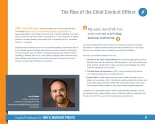 The Rise of the Chief Content Officer


        2012 was the year content marketing came to life in North America.                               My advice for 2013: find
        According to research from Content Marketing Institute and MarketingProfs,
        approximately 90% of all marketers use some form of content marketing. This means                your content marketing
        that now, when we say that marketers are publishers, it's a true statement. In addition,
        budgets for content marketing now surpass 28% for both B2B and B2C companies
                                                                                                         mission statement.
        That's a lot of content!
                                                                                                   So these marketers know that they need to be creating valuable and compelling
        But just because marketers can and do use content marketing, doesn't mean they do          information in multiple channels to attract and retain customers–but it's a struggle.
        it well. Actually, there's something quite amiss with content marketing. According to      After all, most marketers weren’t trained as journalists and publishers.
        the same research, just one in three marketing professionals feel that their content
        marketing is effective. Now this is a real problem, especially when more than half of      And now, to the inspired predictions for 2013:
        these marketers are planning to invest more money into this area over the next 12
                                                                                                   	1.	 Rise of the Chief Content Officer. More and more organizations (such as
                                                                                                      T
                                                                                                       he
        months. (Could this be the definition of insanity?)
                                                                                                        Kelly Services) will hire a dedicated chief storyteller to work with marketing and
                                                                                                        public relations departments to create a cohesive content strategy and unified
                                                                                                        customer experience around content.

                                                                                                   	 2.	 he New Home for Journalists. In 2013, more journalists will be hired by
                                                                                                        T
                                                                                                        non-media companies than by media companies.

                                                                                                   	 3.	 ontent MA. Google started acquiring smaller media companies, such as
                                                                                                        C
                                                                                                        Zagat, over a year ago. In 2013, we'll start to see big brands in all industries start
                                                                                                        to purchase media companies. While many will still opt to build, many will just
                                                                                                        buy the media brand and talent as part of their content marketing initiatives.

                                                                                                   Less than 5% of organizations have a written content marketing strategy. How can
                                                                                                   you develop winning content without a vision of what that content is supposed to do?
                     Joe Pulizzi                                                                   My advice for 2013–find your content marketing mission statement.
              Author and Founder
      Content Marketing Institute
www.contentmarketinginstitute.com
                      @JuntaJoe




        Inspired Predictions for NEW  EMERGING TRENDS                                                                                                                                     26
 