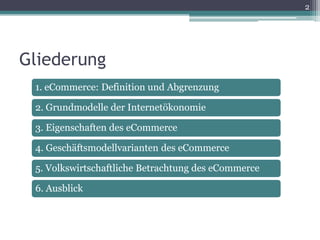 2




Gliederung
 1. eCommerce: Definition und Abgrenzung

 2. Grundmodelle der Internetökonomie

 3. Eigenschaften des eCommerce

 4. Geschäftsmodellvarianten des eCommerce

 5. Volkswirtschaftliche Betrachtung des eCommerce

 6. Ausblick
 