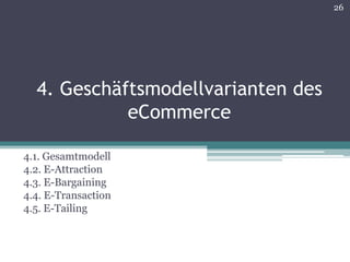 26




  4. Geschäftsmodellvarianten des
            eCommerce

4.1. Gesamtmodell
4.2. E-Attraction
4.3. E-Bargaining
4.4. E-Transaction
4.5. E-Tailing
 