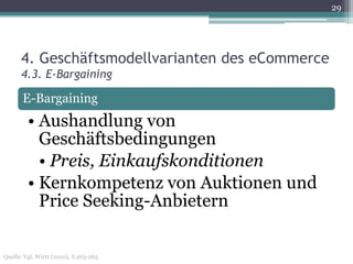 29




      4. Geschäftsmodellvarianten des eCommerce
      4.3. E-Bargaining

       E-Bargaining
         • Aushandlung von
           Geschäftsbedingungen
           • Preis, Einkaufskonditionen
         • Kernkompetenz von Auktionen und
           Price Seeking-Anbietern

Quelle: Vgl. Wirtz (2010), S.263-265
 