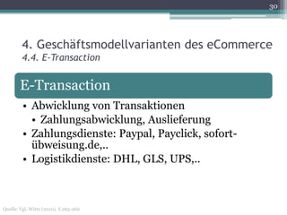 30




        4. Geschäftsmodellvarianten des eCommerce
        4.4. E-Transaction


       E-Transaction
         • Abwicklung von Transaktionen
           • Zahlungsabwicklung, Auslieferung
         • Zahlungsdienste: Paypal, Payclick, sofort-
           übweisung.de,..
         • Logistikdienste: DHL, GLS, UPS,..



Quelle: Vgl. Wirtz (2010), S.265-266
 