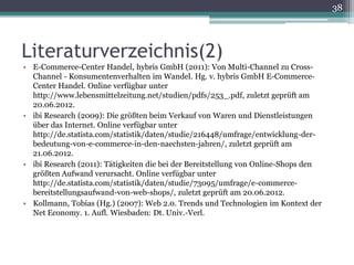 38




Literaturverzeichnis(2)
• E-Commerce-Center Handel, hybris GmbH (2011): Von Multi-Channel zu Cross-
  Channel - Konsumentenverhalten im Wandel. Hg. v. hybris GmbH E-Commerce-
  Center Handel. Online verfügbar unter
  http://www.lebensmittelzeitung.net/studien/pdfs/253_.pdf, zuletzt geprüft am
  20.06.2012.
• ibi Research (2009): Die größten beim Verkauf von Waren und Dienstleistungen
  über das Internet. Online verfügbar unter
  http://de.statista.com/statistik/daten/studie/216448/umfrage/entwicklung-der-
  bedeutung-von-e-commerce-in-den-naechsten-jahren/, zuletzt geprüft am
  21.06.2012.
• ibi Research (2011): Tätigkeiten die bei der Bereitstellung von Online-Shops den
  größten Aufwand verursacht. Online verfügbar unter
  http://de.statista.com/statistik/daten/studie/73095/umfrage/e-commerce-
  bereitstellungsaufwand-von-web-shops/, zuletzt geprüft am 20.06.2012.
• Kollmann, Tobias (Hg.) (2007): Web 2.0. Trends und Technologien im Kontext der
  Net Economy. 1. Aufl. Wiesbaden: Dt. Univ.-Verl.
 