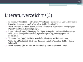 39




Literaturverzeichnis(3)
• Kollmann, Tobias (2011): E-Business. Grundlagen elektronischer Geschäftsprozesse
  in der Net Economy. 4. Aufl. Wiesbaden: Gabler (Lehrbuch).
• Meier, Andreas; Stormer, Henrik (2009): eBusiness & eCommerce. Managing the
  Digital Value Chain. Berlin: Springer.
• Rappa, Michael (2007): Managing the Digital Enterprise. Business Models on the
  Web. Online verfügbar unter www.digitalenterprise.org, zuletzt geprüft am
  20.06.2012.
• Timmers, Paul (1998): Business Models for Electronic Markets. Palo Alto.
• Wirtz, Bernd W. (2000): Electronic Business. 1. Aufl. Wiesbaden: Gabler (Gabler-
  Lehrbuch).
• Wirtz, Bernd W. (2010): Electronic Business. 3. Aufl. Wiesbaden: Gabler.
 