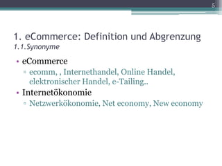 5




1. eCommerce: Definition und Abgrenzung
1.1.Synonyme
• eCommerce
  ▫ ecomm, , Internethandel, Online Handel,
    elektronischer Handel, e-Tailing..
• Internetökonomie
  ▫ Netzwerkökonomie, Net economy, New economy
 