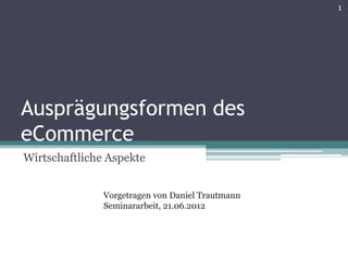 1




Ausprägungsformen des
eCommerce
Wirtschaftliche Aspekte


               Vorgetragen von Daniel Trautmann
               Seminararbeit, 21.06.2012
 