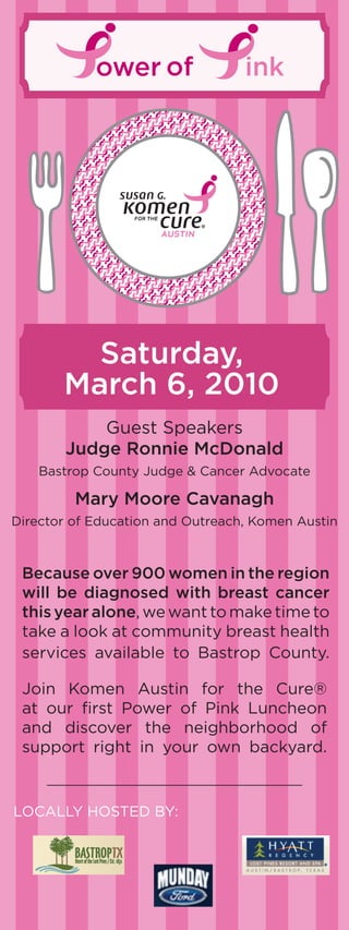 ower of               ink




         Saturday,
       March 6, 2010
           Guest Speakers
       Judge Ronnie McDonald
    bastrop county Judge & cancer advocate

         Mary Moore Cavanagh
Director of Education and outreach, Komen austin



 Because over 900 women in the region
 will be diagnosed with breast cancer
 this year alone, we want to make time to
 take a look at community breast health
 services available to bastrop county.

 Join Komen austin for the cure®
 at our first Power of Pink Luncheon
 and discover the neighborhood of
 support right in your own backyard.


LocaLLy HoSTED by:
 
