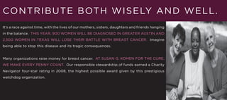 CO NTRIBUTE BOT H W I S E LY A N D W E L L .
It’s a race against time, with the lives of our mothers, sisters, daughters and friends hanging
in the balance. THIS YEAR, 900 WOMEN WILL BE DIAGNOSED IN GREATER AUSTIN AND
2,500 WOMEN IN TEXAS WILL LOSE THEIR BATTLE WITH BREAST CANCER. Imagine
being able to stop this disease and its tragic consequences.


Many organizations raise money for breast cancer. AT SUSAN G. KOMEN FOR THE CURE,
WE MAKE EVERY PENNY COUNT. Our responsible stewardship of funds earned a Charity
Navigator four-star rating in 2008, the highest possible award given by this prestigious
watchdog organization.
 