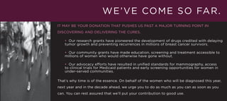 W E ’ V E CO M E S O FA R .
IT MAY BE YOUR DONATION THAT PUSHES US PAST A MAJOR TURNING POINT IN
DISCOVERING AND DELIVERING THE CURES.

    • Our research grants have pioneered the development of drugs credited with delaying
    tumor growth and preventing recurrences in millions of breast cancer survivors.

    • Our community grants have made education, screening and treatment accessible to
    millions of women who would otherwise have gone without.

    • Our advocacy efforts have resulted in unified standards for mammography, access
    to clinical trials for Medicaid patients and early screening opportunities for women in
    under-served communities.

That’s why time is of the essence. On behalf of the women who will be diagnosed this year,
next year and in the decade ahead, we urge you to do as much as you can as soon as you
can. You can rest assured that we’ll put your contribution to good use.
 