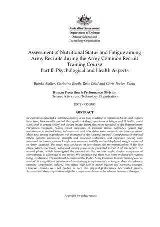 Assessment of Nutritional Status and Fatigue among
Army Recruits during the Army Common Recruit
Training Course
Part B: Psychological and Health Aspects
Bianka Skiller, Christine Booth, Ross Coad and Chris Forbes-Ewan
Human Protection & Performance Division
Defence Science and Technology Organisation
DSTO-RR-0300
ABSTRACT
Researchers conducted a nutritional survey of all food available to recruits at ARTC, and recruits
from two platoons self-recorded their quality of sleep, symptoms of fatigue and ill health, mood
state, level of coping ability and dietary intake. Injury data were recorded by the Defence Injury
Prevention Program. Fasting blood measures of immune status, hormones (serum free
testosterone to cortisol ratio), inflammation and iron status were measured on three occasions.
Mean total energy expenditure was estimated by the 'factorial method'. Components of physical
fitness (aerobic endurance, strength and muscular endurance, and explosive power) were
measured on three occasions. Height was measured initially and well-hydrated weight measured
on three occasions. The study was conducted in two phases; the recommendations of the first
phase, which specifically addressed dietary issues were presented in Part A of this report. The
second phase, which investigated the proposition that recruits might display symptoms of
overtraining, is addressed in this report. We conclude that there was some evidence for recruits
being overtrained. The combined demands of the 45-day Army Common Recruit Training course,
resulted in a significant prevalence of overtraining symptoms such as fatigue, sleep disturbance,
immune suppression, reduced iron status, high rate of minor injuries and hormonal changes.
However, recruits were not pushed so hard that physical performance deteriorated greatly.
Accumulated sleep deprivation might be a major contributor to the adverse hormonal changes.
Approved for public release
 