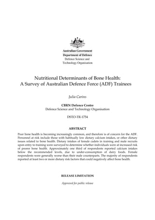 Nutritional Determinants of Bone Health:
A Survey of Australian Defence Force (ADF) Trainees
Julia Carins
CBRN Defence Centre
Defence Science and Technology Organisation
DSTO-TR-1754
ABSTRACT
Poor bone health is becoming increasingly common, and therefore is of concern for the ADF.
Personnel at risk include those with habitually low dietary calcium intakes, or other dietary
issues related to bone health. Dietary intakes of female cadets in training and male recruits
upon entry to training were surveyed to determine whether individuals were at increased risk
of poorer bone health. Approximately one third of respondents reported calcium intakes
below the recommended levels, due to under-consumption of dairy foods. Female
respondents were generally worse than their male counterparts. The majority of respondents
reported at least two or more dietary risk factors that could negatively affect bone health.
RELEASE LIMITATION
Approved for public release
 