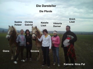 Die Darsteller Saskia Holzer Christa Gabriel Natalie Liszt Viktoria Dorner Erich Liszt Die Pferde Giana Govana Kamera: Nina Pal 