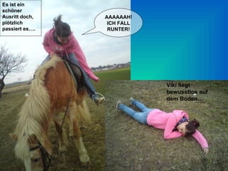 Es ist ein schöner Ausritt doch, plötzlich passiert es…. AAAAAAH! ICH FALL RUNTER! Viki liegt bewusstlos auf dem Boden… 