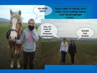 OH NEIN! VIKI!!! Sassi hatte ihr Handy nicht dabei, doch zufällig kamen zwei Spaziergänger vorbei… Hey, ich muss dir etwas Geheimes  anvertrauen ! Schieß los! Erzähl! 