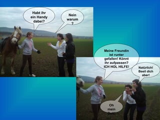 Habt ihr ein Handy dabei? Nein warum? Meine Freundin ist runter gefallen! Könnt ihr aufpassen? ICH HOL HILFE! Oh mein Gott! Natürlich! Beeil dich aber! 