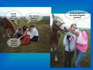 Tut dir sonst noch was weh? Soweit geht’s mir gut! Hier hast du etwas zu trinken! Gott sei Dank ist dir nichts Ärgeres passiert! 