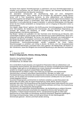 Sie lernen ihren eigenen Vermittlungsansatz zu optimieren und neue Vermittlungskonzepte zu
erstellen und umzusetzen, die sich sowohl an ihren eigenen, den Interessen des Museums als
auch an den Bedürfnissen der Besucher orientieren.
Ein besonderer Schwerpunkt der Qualifizierung liegt auf einer dialogischen
Vermittlungskompetenz. Hierzu werden Sie die Prinzipien des Sokratischen Dialogs kennen
lernen und in ihrer Anwendung trainieren. Zu einer selbstsicheren und kompetenten
Vermittlung gehört die Fähigkeit sich selbst zu beobachten und die eigene Kommunikation und
das eigene Handeln kritisch zu hinterfragen. Dazu zählt die Kompetenz, die Regie über das
Geschehen in und außerhalb der Gruppe zu behalten. In zahlreiche Rollenspielen und Übungen
lernen Sie ihre Inhalte verständlich zu transportieren und im Umgang mit Besuchern sicher zu
kommunizieren.
Zum Aspekt „Regie führen“ gehören: Die Eröffnung einer Vermittlungssequenz, die Einhaltung
einer Führungslinie, die Gestaltung einer Dramaturgie, die nachvollziehbare Begründung zur
Auswahl der Objekte und Standorte, so wieder vielfältige Wechsel von Information,
Gesprächsphasen und Aktivierungsimpulsen.
Das Modul 1 befasst sich außerdem mit: Den Techniken einer Orientierung am Besucher, dem
notwendigen Eingehen auf die Gruppe und der Orientierung an deren Bedürfnissen, deren Lern-
(Interesse) und deren Sehfähigkeit. Sie lernen, Ihre Sprache, Wortwahl und Ausdrucksform an
das Niveau der Besucher anzupassen und eine harmonische Gesprächssituation zu schaffen.
Das Modul behandelt außerdem den sinnvollen Umgang mit schwierigen Teilnehmern und mit
Provokationen. Kommunikationsmodelle werden vorgestellt, die Ihnen helfen,
Besucheraussagen zu verstehen und richtig zu deuten. Sie lernen, wie man Gruppenprozesse
auch nonverbal beeinflussen und lenken kann. Dazu gehören: Der Blickkontakt, die Position zu
den Teilnehmern, sowie die Fähigkeit eine emotionale Beziehung zu den Besuchern aufzubauen.
M 7
1. - 3. Dezember 2010
Modul 2: Körpersprache, Stimme, Atmung, Haltung
Dozentin: Eva Isa Büchel (Stuttgart)
Kostenanteil: 254,- € (inkl. Ü/VP)
Anmeldeschluss: 29. Oktober 2010
Eine verständliche Ausdrucksweise und angenehme Präsentation lebt von selbstsicherer und
kompetenter Kommunikation. Der bewusste Einsatz von Stimme und Körpersprache bildet eine
Grundlage. Dabei geht es um die Balance von innerer Atemkraft und äußerer Spannkraft
anstelle von Anspannung durch Lampenfieber oder Redeangst.
Die Besonderheit von Modul 2 liegt in der Erfahrung von lösenden und vitalisierenden
Atemtechniken und damit verbundener Sprechsicherheit. Übungen zur Selbst- und
Fremdwahrnehmung unterstützen die entsprechende Umsetzung für die Vermittlungspraxis. Sie
lernen, wie Sie verbal und nonverbal souverän kommunizieren und Besucher für sich und Ihre
Inhalte begeistern können.
Souveräne Körpersprache und Sicherheit im Auftreten entstehen aus dem Bewusstsein der
Person über sich selbst, über die eigene Körperhaltung, Gestik, Mimik, Stimme und ganz
besonders dem Atem. Die Hinwendung auf das Zusammenspiel dieser Kräfte bewirkt eine innere
Sicherheit, die in der Tiefe erfahrbar ist. Ihr persönliches Auftreten wird freier, Ihre Ausstrahlung
authentischer, die Körpersprache überzeugender.
Ihre Stimme ist ein wesentlicher Persönlichkeitsfaktor, der die Beziehung zu anderen Personen
gestaltet. Im Besucherkontakt entscheidet eine angenehme Stimme über Sympathie oder
Antipathie. In diesem körperorientierten Stimm- und Sprechtraining geht es neben dem
Basistraining zur freien Rede um Stimmklang, deutliche Artikulation, Begeisterungsfähigkeit,
Stimmlage und Sprechtempo. Dabei wird der ganze Körper für den überzeugenden
Stimmeinsatz geschult – Stimme und Inhalt werden stimmig.
 