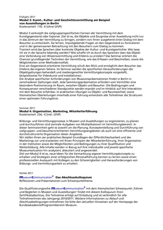 Frühjahr 2011
Modul 3: Kunst-, Kultur- und Geschichtsvermittlung am Beispiel
von Ausstellungen in Berlin
Kostenanteil: 170,- € (ohne Ü/VP)
Modul 3 verknüpft die zielgruppenspezifischen Formen der Vermittlung mit dem
Kunstgegenstand oder Exponat. Ziel ist es, die Objekte und Zeugnisse einer Ausstellung nicht nur
in das Zentrum der Vermittlung zu bringen, sondern von ihnen ausgehend einen Dialog mit dem
Besucher zu entwickeln. Sie lernen, impulsgebende Fragen an den Gegenstand zu formulieren
und in der gemeinsamen Betrachtung mit den Besuchern zum Dialog zu kommen.
Trainiert wird das Sprechen über konkrete Objekte der Kultur- und Kunstgeschichte: Wie lasse
ich sie in der Sprache lebendig werden? Wie schaffe ich es durch das Sprechen über das Objekt
eine Verbindung von Wissensvermittlung und Erlebnis zu erzielen? Das Seminar erörtert die
Chancen grundlegender Techniken der Vermittlung, wie das Erfassen und Beschreiben, sowie die
Möglichkeiten einer Methodenvielfalt.
Eine am Gegenstand orientierte Vermittlung schult den Blick und ermöglicht dem Besucher das
Erlebnis des eigenen Sehens. Im Seminar werden die spezifischen Herausforderungen der
Objektgattungen behandelt und mediengerechte Vermittlungskonzepte vorgestellt,
beispielsweise für Videokunst und Installationen.
Die Analyse spezifischer Anforderungen von Museumspräsentationen findet in Berlin in
verschiedener Gattungen statt. Jede Sammlungspräsentation erfordert vom Vermittler eine
besondere Positionierung im Raum, zwischen Objekt und Besucher. Die Bedingungen und
Konsequenzen verschiedener Standpunkte werden erprobt und im Hinblick auf ihre Interaktion
mit dem Besucher erfahrbar. In praktischen Übungen zu Objekt- und Raumwechsel, sowie
thematischen Überleitungen innerhalb einer Führung entwickeln alle Teilnehmer die Strukturen
einer optimalen Führungslinie.
Sommer 2011
Modul 4: Organisation, Marketing, Mitarbeiterführung
Kostenanteil: 254,- € (inkl. Ü/VP)
Bildungs- und Vermittlungsprozesse in Museen und Ausstellungen zu organisieren, zu planen
und durchzuführen sind zentrale Aufgaben von Multiplikatoren im Vermittlungsbereich. In
dieser Seminareinheit geht es sowohl um die Planung, Konzepterstellung und Durchführung von
zielgruppen- und besucherorientierten Vermittlungsangeboten als auch um eine effiziente und
durchstrukturierte Organisation dieser Angebote.
Wir stellen Ihnen am praktischen Beispiel Grundlagen der Öffentlichkeitsarbeit und des
Marketings vor und erarbeiten mit Ihnen Prinzipien der Mitarbeiterführung, ihrer Organisation
in der Institution sowie die Möglichkeiten und Bedingungen zu ihrer Qualifikation und
Weiterbildung. Alle Inhalte werden in Bezug auf Ihre individuelle und jeweils spezifische
Museumssituation hin analysiert, diskutiert und angewendet.
Ziel von Modul 4 ist es, neue Ideen für die Vermarktung eigener Vermittlungskonzepte zu
erhalten und Strategien einer erfolgreichen Personalführung kennen zu lernen sowie einen
professionellen Austausch mit Kollegen zu den Schwierigkeiten und Herausforderungen von
Bildungs- und Vermittlungsarbeit zu erhalten.
Herbst 2011
museumcommunication
2
Das Abschlusskolloquium
Reflexionen und Präsentationen zum Schwerpunktthema
Die Qualifizierungsreihe museumcommunication
2
mit dem thematischen Schwerpunkt ‚Führen
und Begleiten in Museen und Ausstellungenù findet mit diesem Kolloquium ihren
Zertifikatsabschluss. Die Teilnahme erfolgt auf Einladung und ist verbindlich für alle
TeilnehmerInnen des Jahrgangs 2010/2011. Weitere Informationen zu Ablauf und
Abschlussbedingungen entnehmen Sie bitte den aktuellen Hinweisen auf der Homepage der
Bundesakademie/Programmbereich Museum.
 