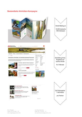 Bestandteile Almhütten-Kampagne




                                                           Direkt-Mailing an

                                                            10.000 deutsche
                                                             ÖW-Adressen




                                                           Darstellung Ihres
                                                            Angebots auf
                                                            austria.info/de

                                                             für 3 Monate




                                                           CpC-Kampagne:
                                                             1.500 Klicks

                                                             pro Partner




Erik Riegler                Iris Wermescher
0049 30 219148 - 23         0049 30 219148 - 13
erik.riegler@austria.info   iris.wermescher@austria.info
 