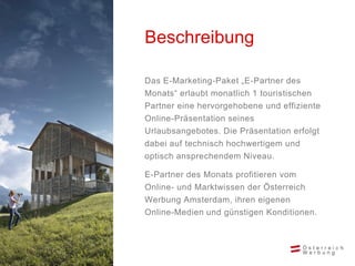 Beschreibung

Das E-Marketing-Paket „E-Partner des
Monats“ erlaubt monatlich 1 touristischen
Partner eine hervorgehobene und effiziente
Online-Präsentation seines
Urlaubsangebotes. Die Präsentation erfolgt
dabei auf technisch hochwertigem und
optisch ansprechendem Niveau.

E-Partner des Monats profitieren vom
Online- und Marktwissen der Österreich
Werbung Amsterdam, ihren eigenen
Online-Medien und günstigen Konditionen.
 