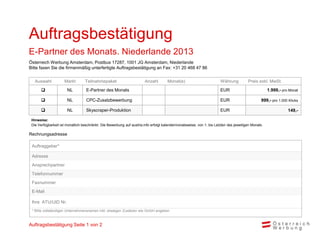 Auftragsbestätigung
E-Partner des Monats. Niederlande 2013
Österreich Werbung Amsterdam, Postbus 17287, 1001 JG Amsterdam, Niederlande
Bitte faxen Sie die firmenmäßig unterfertigte Auftragsbestätigung an Fax: +31 20 468 47 86


   Auswahl           Markt        Teilnahmepaket                        Anzahl        Monat(e)                         Währung          Preis exkl. MwSt.
                      NL          E-Partner des Monats                                                                EUR                           1.999,- pro Monat

                      NL          CPC-Zusatzbewerbung                                                                 EUR                      999,- pro 1.000 Klicks

                      NL          Skyscraper-Produktion                                                               EUR                                      149,-

 Hinweise:
 Die Verfügbarkeit ist monatlich beschränkt. Die Bewerbung auf austria.info erfolgt kalendermonatsweise, von 1. bis Letzten des jeweiligen Monats.

Rechnungsadresse

 Auftraggeber*

 Adresse
 Ansprechpartner
 Telefonnummer
 Faxnummer
 E-Mail

 Ihre ATU/UID Nr.
 * Bitte vollständigen Unternehmensnamen inkl. etwaigen Zusätzen wie GmbH angeben



Auftragsbestätigung Seite 1 von 2
 