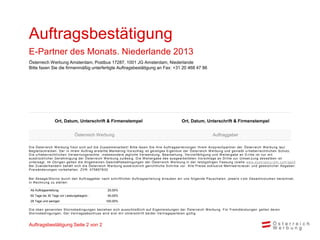 Auftragsbestätigung
E-Partner des Monats. Niederlande 2013
Österreich Werbung Amsterdam, Postbus 17287, 1001 JG Amsterdam, Niederlande
Bitte faxen Sie die firmenmäßig unterfertigte Auftragsbestätigung an Fax: +31 20 468 47 86




                    Ort, Datum, Unterschrift & Firmenstempel                                                           Ort, Datum, Unterschrift & Firmenstempel


                                   Österreich Werbung                                                                                           Auftraggeber

D i e Ös terrei c h W erbung freut s i c h auf di e Zus am m enarbei t ! B i t t e f axen S i e Ihre A uf t rags ert ei l ungen Ihrem A ns prec hpart ner der Ö s t errei c h W erbung l aut
B egl ei ts c hrei ben. D er i n i hrem A uftrag ers tel l te Mark et i ng -V ors c hl ag i s t gei s t i ges E i gent um der Ö s t errei c h W erbung und geni eßt u rheberrec ht l i c hen S c hut z.
D i e urheberrec htl i c hen V erwertungs rec hte , i ns bes ondere j egl i c he V erwendung, B earbei t ung, V erv i el f äl t i gung und W ei t ergabe an D ri t t e i s t nur m i t
aus drüc k l i c her G enehm i gung der Ös terrei c h W erbung zul äs s i g. D i e W ei t ergabe des aus gearbei t et en V ors c hl ags an D ri t t e zur U m s et zun g des s el ben i s t
unters agt. Im Ü bri gen gel ten di e A l l gem ei nen Ges c häf t s bedi ngungen der Ö s t errei c h W erbung i n der l et zt gül t i gen Fas s ung (s i ehe www. aus t ri at ouri s m . c om / ag b )
B ei Zuwi derhandel n behäl t s i c h di e Ös terrei c h W erbung aus drüc k l i c h geri c ht l i c he S c hri t t e v or. A l l e P rei s e exk l us i v e Mehrwer t s t eu e r und ges et zl i c her A bgaben.
P rei s änderungen v orbehal ten. ZV R : 075857630

B ei A bs age/S torno durc h den A uftraggeber nac h s c hri f t l i c her A uf t rags ert ei l ung erl auben wi r uns f ol gende P aus c hal en, j ewei l s v om G es am t v ol um en berec hnet ,
i n R ec hnung zu s tel l en :

 Ab Auftragserteilung:                                       25,00%
 60 Tage bis 30 Tage vor Leistungsbeginn :                   50,00%
 29 Tage und weniger:                                       100,00%

D i e oben genannten S tornobedi ngungen bezi ehen s i c h aus s c hl i eßl i c h auf E i genl ei s t ungen der Ö s t errei c h W erbung. Für Frem dl ei s t ungen gel t en deren
S tornobedi ngungen. D er V ertrags abs c hl us s wi rd ers t m i t U nt ers c hri f t bei der V ert rags part ei en gül t i g.


Auftragsbestätigung Seite 2 von 2
 