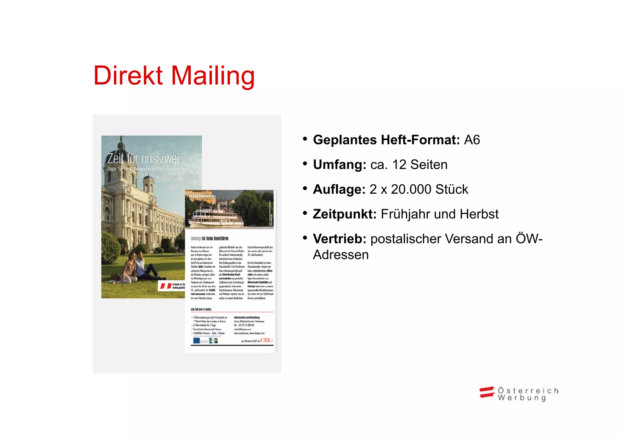 Direkt Mailing
Di kt M ili

                 • Geplantes Heft-Format: A6
                 • Umfang: ca. 12 Seiten
                        g
                 • Auflage: 2 x 20.000 Stück
                 • Zeitpunkt: Frühjahr und Herbst
                       p          j
                 • Vertrieb: postalischer Versand an ÖW-
                  Adressen
 