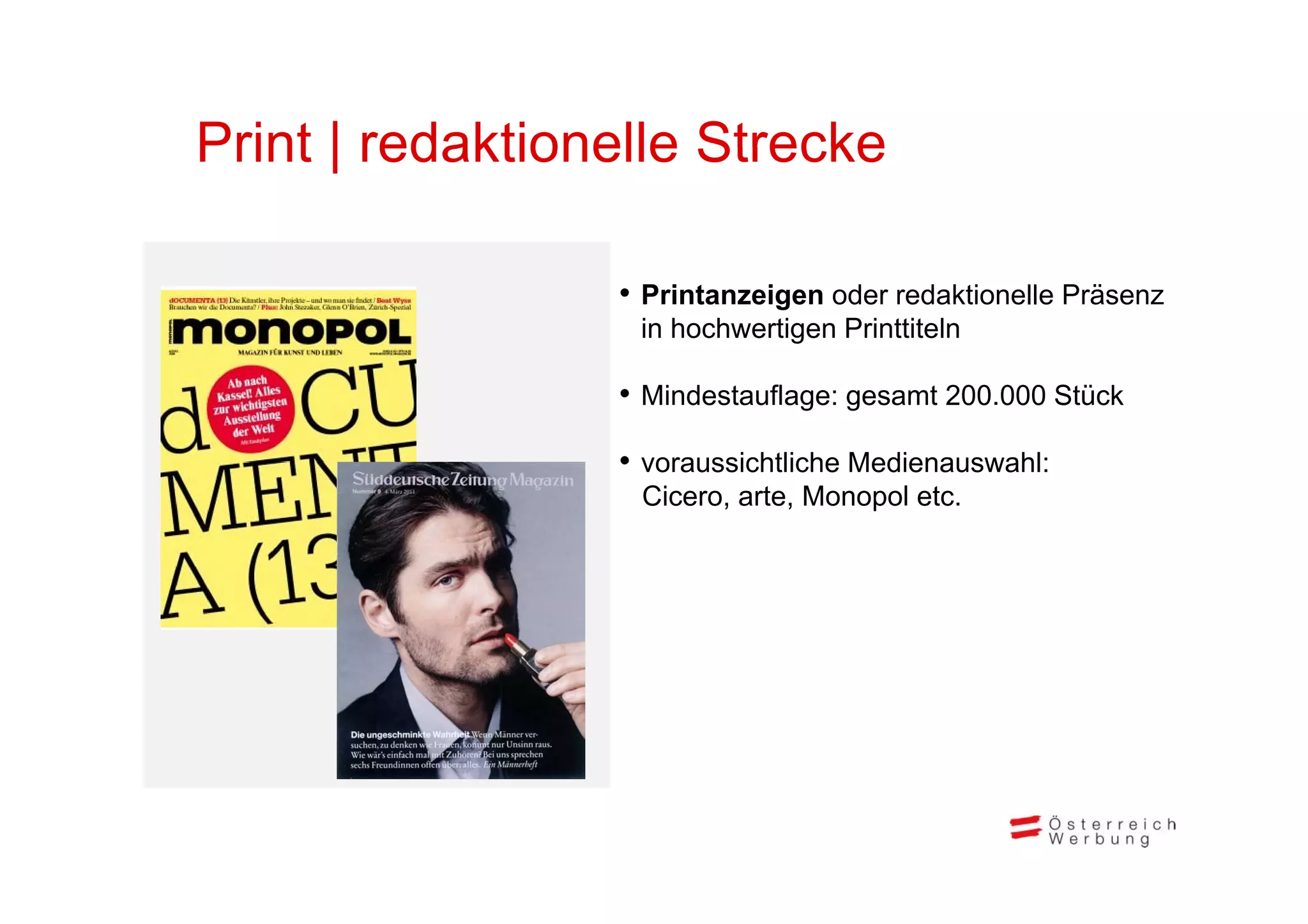 Print | redaktionelle Strecke

                 • Printanzeigen oder redaktionelle Präsenz
                  in hochwertigen Printtiteln

                 • Mindestauflage: gesamt 200.000 Stück
                 • voraussichtliche Medienauswahl:
                  Cicero, arte, Monopol etc.
 