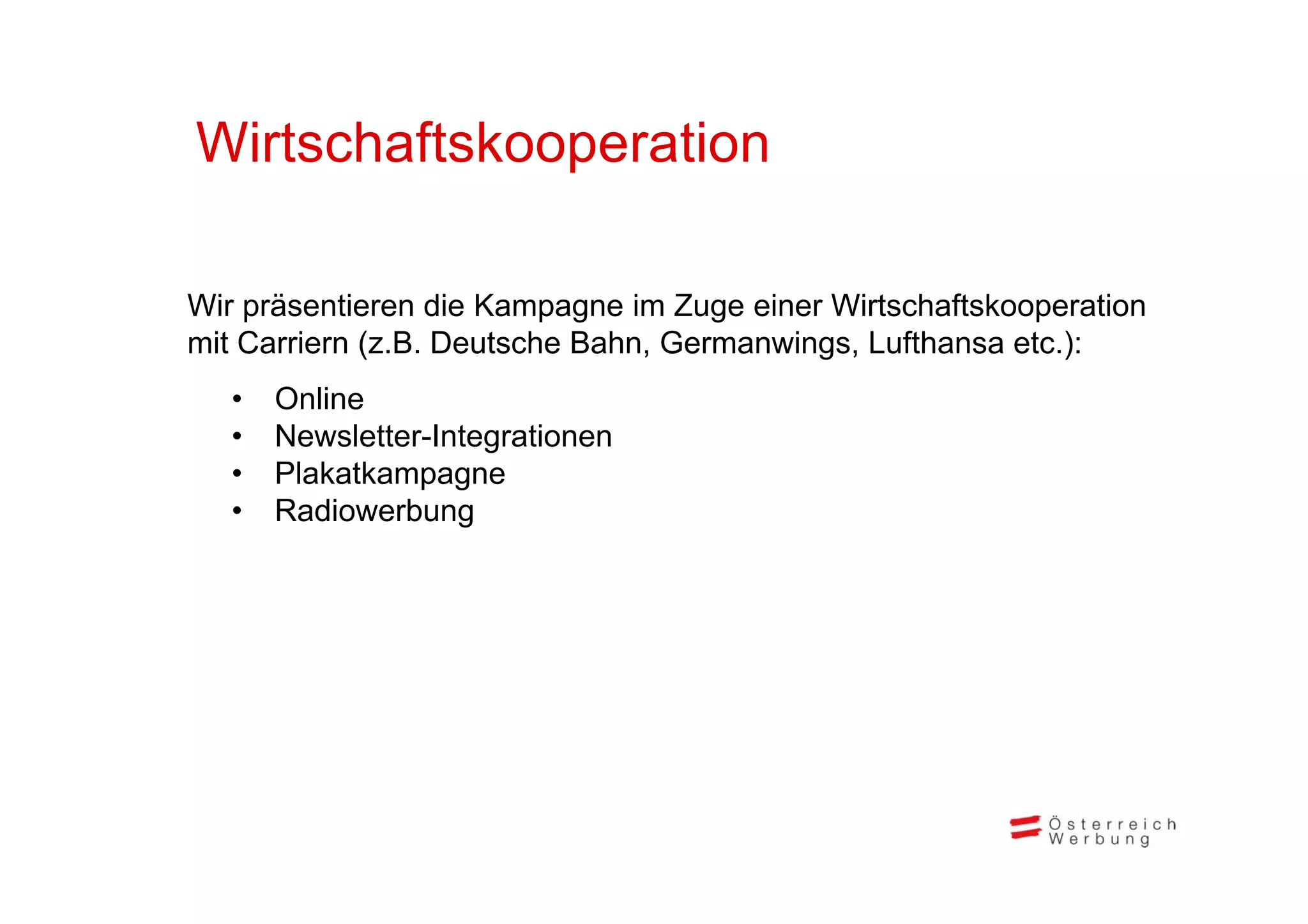 Wirtschaftskooperation

Wir präsentieren die Kampagne im Zuge einer Wirtschaftskooperation
mit Carriern (z.B. Deutsche Bahn, Germanwings, Lufthansa etc.):
             (                  ,          g ,               )
   •   Online
   •   Newsletter-Integrationen
   •   Plakatkampagne
       Pl k k
   •   Radiowerbung
 