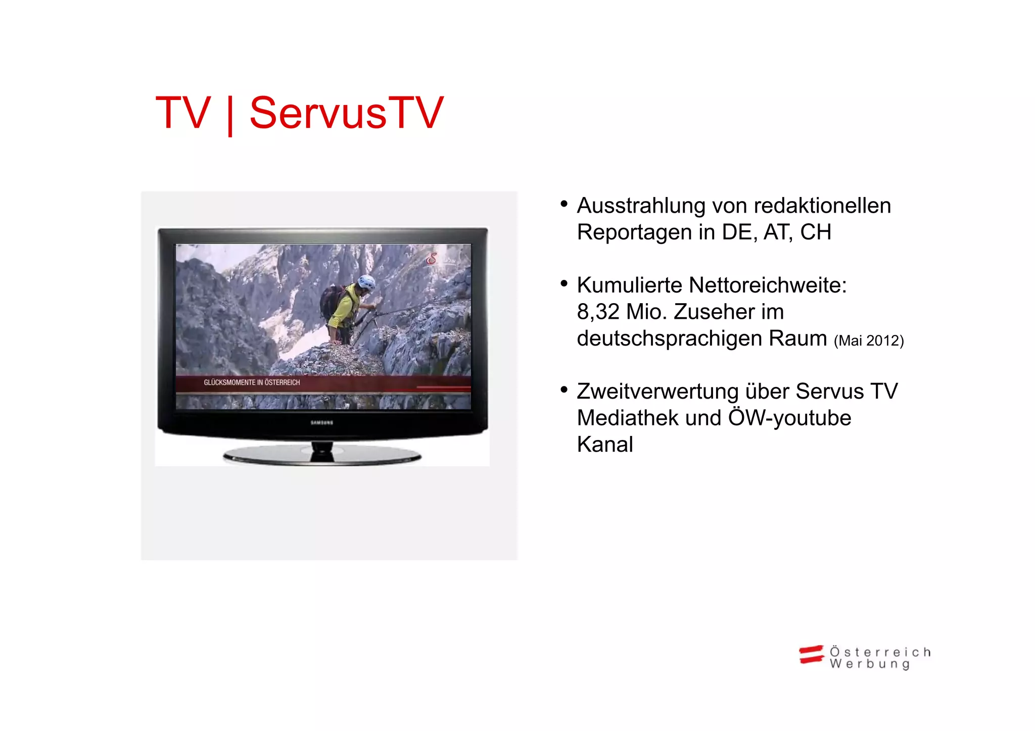 TV | ServusTV
                • A t hl
                  Ausstrahlung von redaktionellen
                                     d kti   ll
                 Reportagen in DE, AT, CH

                • Kumulierte Nettoreichweite:
                 8,32 Mio. Zuseher im
                 deutschsprachigen Raum (Mai 2012)

                • Zweitverwertung über Servus TV
                 Mediathek und ÖW-youtube
                 Kanal
 